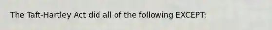 The Taft-Hartley Act did all of the following EXCEPT: