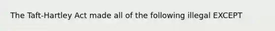 The Taft-Hartley Act made all of the following illegal EXCEPT