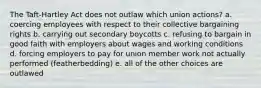 The Taft-Hartley Act does not outlaw which union actions? a. coercing employees with respect to their collective bargaining rights b. carrying out secondary boycotts c. refusing to bargain in good faith with employers about wages and working conditions d. forcing employers to pay for union member work not actually performed (featherbedding) e. all of the other choices are outlawed