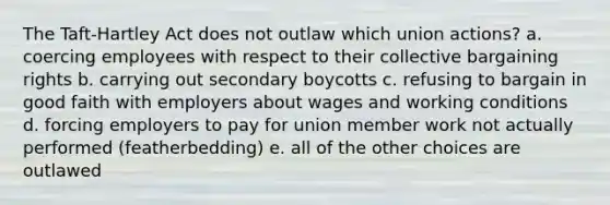 The Taft-Hartley Act does not outlaw which union actions? a. coercing employees with respect to their collective bargaining rights b. carrying out secondary boycotts c. refusing to bargain in good faith with employers about wages and working conditions d. forcing employers to pay for union member work not actually performed (featherbedding) e. all of the other choices are outlawed