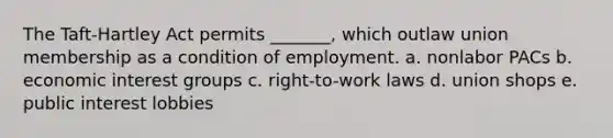 The Taft-Hartley Act permits _______, which outlaw union membership as a condition of employment. a. nonlabor PACs b. economic interest groups c. right-to-work laws d. union shops e. public interest lobbies