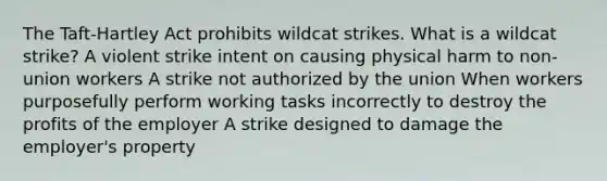 The Taft-Hartley Act prohibits wildcat strikes. What is a wildcat strike? A violent strike intent on causing physical harm to non-union workers A strike not authorized by the union When workers purposefully perform working tasks incorrectly to destroy the profits of the employer A strike designed to damage the employer's property