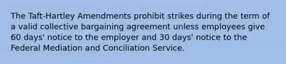 The Taft-Hartley Amendments prohibit strikes during the term of a valid collective bargaining agreement unless employees give 60 days' notice to the employer and 30 days' notice to the Federal Mediation and Conciliation Service.