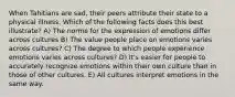 When Tahitians are sad, their peers attribute their state to a physical illness. Which of the following facts does this best illustrate? A) The norms for the expression of emotions differ across cultures B) The value people place on emotions varies across cultures? C) The degree to which people experience emotions varies across cultures? D) It's easier for people to accurately recognize emotions within their own culture than in those of other cultures. E) All cultures interpret emotions in the same way.