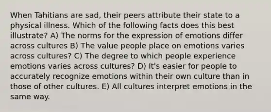 When Tahitians are sad, their peers attribute their state to a physical illness. Which of the following facts does this best illustrate? A) The norms for the expression of emotions differ across cultures B) The value people place on emotions varies across cultures? C) The degree to which people experience emotions varies across cultures? D) It's easier for people to accurately recognize emotions within their own culture than in those of other cultures. E) All cultures interpret emotions in the same way.