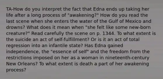 TA-How do you interpret the fact that Edna ends up taking her life after a long process of "awakening?" How do you read the last scene when she enters the water of the Gulf of Mexico and drowns? What does it mean when "she felt like some new-born creature?" Read carefully the scene on p. 1344. To what extent is the suicide an act of self-fulfillment? Or is it an act of total regression into an infantile state? Has Edna gained independence, the "essence of self" and the freedom from the restrictions imposed on her as a woman in nineteenth-century New Orleans? To what extent is death a part of her awakening process?