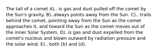 The tail of a comet A).. is gas and dust pulled off the comet by the Sun's gravity. B)..always points away from the Sun. C).. trails behind the comet, pointing away from the Sun as the comet approaches it, and toward the Sun as the comet moves out of the inner Solar System. D)..is gas and dust expelled from the comet's nucleus and blown outward by radiation pressure and the solar wind. E).. both (b) and (d).