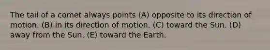 The tail of a comet always points (A) opposite to its direction of motion. (B) in its direction of motion. (C) toward the Sun. (D) away from the Sun. (E) toward the Earth.