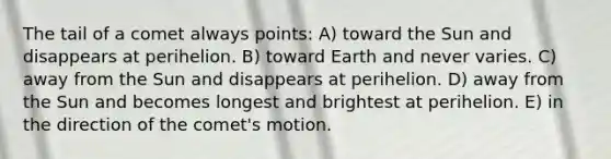 The tail of a comet always points: A) toward the Sun and disappears at perihelion. B) toward Earth and never varies. C) away from the Sun and disappears at perihelion. D) away from the Sun and becomes longest and brightest at perihelion. E) in the direction of the comet's motion.