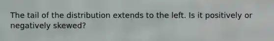 The tail of the distribution extends to the left. Is it positively or negatively skewed?