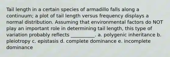 Tail length in a certain species of armadillo falls along a continuum; a plot of tail length versus frequency displays a normal distribution. Assuming that environmental factors do NOT play an important role in determining tail length, this type of variation probably reflects __________. a. polygenic inheritance b. pleiotropy c. epistasis d. complete dominance e. incomplete dominance