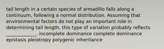 tail length in a certain species of armadillo falls along a continuum, following a normal distribution. Assuming that environmental factors do not play an important role in determining tail length, this type of variation probably reflects _____________. incomplete dominance complete dominance epistasis pleiotropy polygenic inheritance