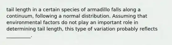 tail length in a certain species of armadillo falls along a continuum, following a normal distribution. Assuming that environmental factors do not play an important role in determining tail length, this type of variation probably reflects __________.