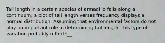 Tail length in a certain species of armadillo falls along a continuum; a plot of tail length verses frequency displays a normal distribution. Assuming that environmental factors do not play an important role in determining tail length, this type of variation probably reflects__