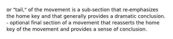 or "tail," of the movement is a sub-section that re-emphasizes the home key and that generally provides a dramatic conclusion. - optional final section of a movement that reasserts the home key of the movement and provides a sense of conclusion.