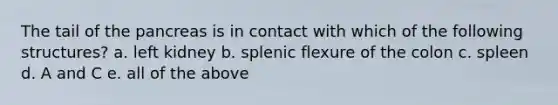 The tail of the pancreas is in contact with which of the following structures? a. left kidney b. splenic flexure of the colon c. spleen d. A and C e. all of the above