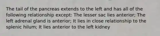 The tail of the pancreas extends to the left and has all of the following relationship except: The lesser sac lies anterior; The left adrenal gland is anterior; It lies in close relationship to the splenic hilum; It lies anterior to the left kidney