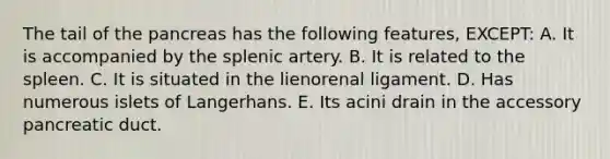 The tail of the pancreas has the following features, EXCEPT: A. It is accompanied by the splenic artery. B. It is related to the spleen. C. It is situated in the lienorenal ligament. D. Has numerous islets of Langerhans. E. Its acini drain in the accessory pancreatic duct.