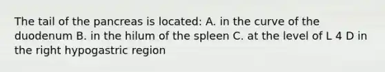 The tail of the pancreas is located: A. in the curve of the duodenum B. in the hilum of the spleen C. at the level of L 4 D in the right hypogastric region