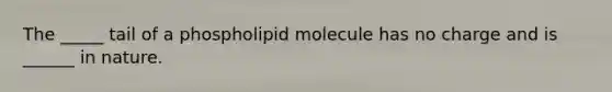 The _____ tail of a phospholipid molecule has no charge and is ______ in nature.