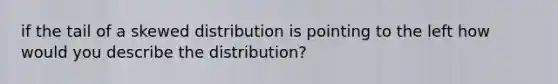 if the tail of a skewed distribution is pointing to the left how would you describe the distribution?