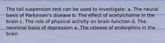 The tail suspension test can be used to investigate: a. The neural basis of Parkinson's disease b. The effect of acetylcholine in the brain c. The role of physical activity on brain function d. The neuronal basis of depression e. The release of endorphins in the brain