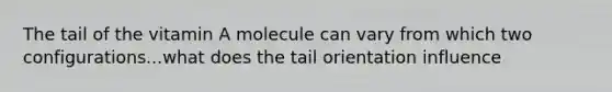 The tail of the vitamin A molecule can vary from which two configurations...what does the tail orientation influence