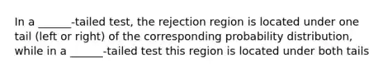 In a ______-tailed test, the rejection region is located under one tail (left or right) of the corresponding probability distribution, while in a ______-tailed test this region is located under both tails