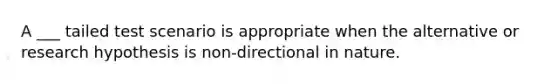 A ___ tailed test scenario is appropriate when the alternative or research hypothesis is non-directional in nature.