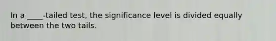 In a ____-tailed test, the significance level is divided equally between the two tails.