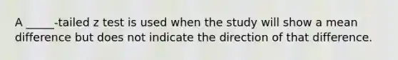 A _____-tailed z test is used when the study will show a mean difference but does not indicate the direction of that difference.