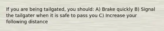 If you are being tailgated, you should: A) Brake quickly B) Signal the tailgater when it is safe to pass you C) Increase your following distance