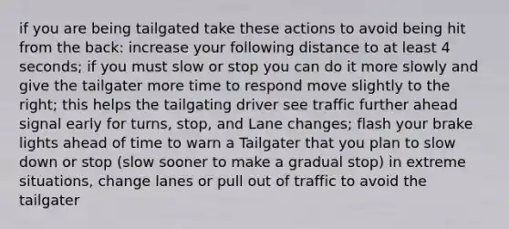 if you are being tailgated take these actions to avoid being hit from the back: increase your following distance to at least 4 seconds; if you must slow or stop you can do it more slowly and give the tailgater more time to respond move slightly to the right; this helps the tailgating driver see traffic further ahead signal early for turns, stop, and Lane changes; flash your brake lights ahead of time to warn a Tailgater that you plan to slow down or stop (slow sooner to make a gradual stop) in extreme situations, change lanes or pull out of traffic to avoid the tailgater