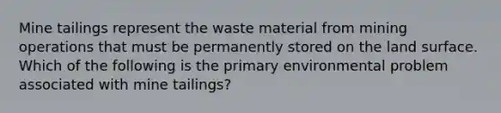 Mine tailings represent the waste material from mining operations that must be permanently stored on the land surface. Which of the following is the primary environmental problem associated with mine tailings?