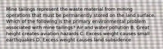 Mine tailings represent the waste material from mining operations that must be permanently stored on the land surface. Which of the following is the primary environmental problem associated with mine tailings? Air and water pollution B. Great height creates aviation hazards C. Excess weight causes small earthquakes D. Excess weight causes land subsidence