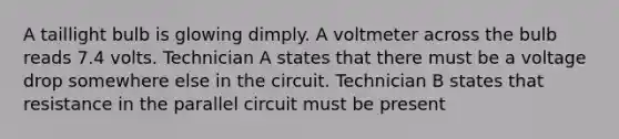 A taillight bulb is glowing dimply. A voltmeter across the bulb reads 7.4 volts. Technician A states that there must be a voltage drop somewhere else in the circuit. Technician B states that resistance in the parallel circuit must be present