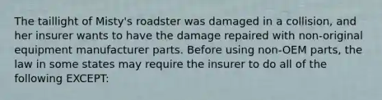 The taillight of Misty's roadster was damaged in a collision, and her insurer wants to have the damage repaired with non-original equipment manufacturer parts. Before using non-OEM parts, the law in some states may require the insurer to do all of the following EXCEPT: