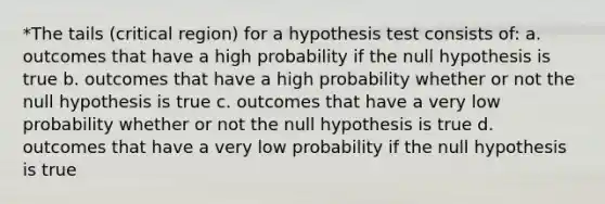 *The tails (critical region) for a hypothesis test consists of: a. outcomes that have a high probability if the null hypothesis is true b. outcomes that have a high probability whether or not the null hypothesis is true c. outcomes that have a very low probability whether or not the null hypothesis is true d. outcomes that have a very low probability if the null hypothesis is true