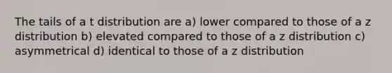 The tails of a t distribution are a) lower compared to those of a z distribution b) elevated compared to those of a z distribution c) asymmetrical d) identical to those of a z distribution