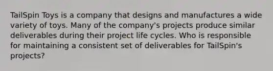 TailSpin Toys is a company that designs and manufactures a wide variety of toys. Many of the company's projects produce similar deliverables during their project life cycles. Who is responsible for maintaining a consistent set of deliverables for TailSpin's projects?