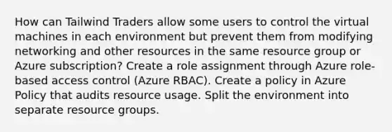 How can Tailwind Traders allow some users to control the virtual machines in each environment but prevent them from modifying networking and other resources in the same resource group or Azure subscription? Create a role assignment through Azure role-based access control (Azure RBAC). Create a policy in Azure Policy that audits resource usage. Split the environment into separate resource groups.