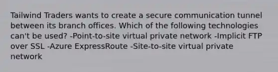 Tailwind Traders wants to create a secure communication tunnel between its branch offices. Which of the following technologies can't be used? -Point-to-site virtual private network -Implicit FTP over SSL -Azure ExpressRoute -Site-to-site virtual private network