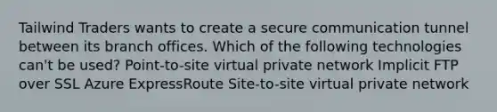 Tailwind Traders wants to create a secure communication tunnel between its branch offices. Which of the following technologies can't be used? Point-to-site virtual private network Implicit FTP over SSL Azure ExpressRoute Site-to-site virtual private network