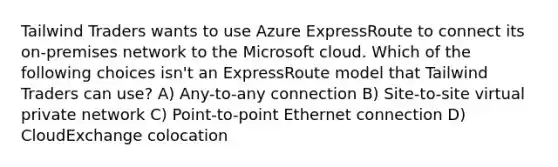 Tailwind Traders wants to use Azure ExpressRoute to connect its on-premises network to the Microsoft cloud. Which of the following choices isn't an ExpressRoute model that Tailwind Traders can use? A) Any-to-any connection B) Site-to-site virtual private network C) Point-to-point Ethernet connection D) CloudExchange colocation