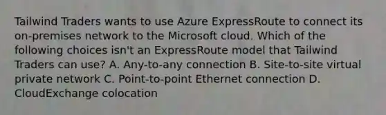 Tailwind Traders wants to use Azure ExpressRoute to connect its on-premises network to the Microsoft cloud. Which of the following choices isn't an ExpressRoute model that Tailwind Traders can use? A. Any-to-any connection B. Site-to-site virtual private network C. Point-to-point Ethernet connection D. CloudExchange colocation