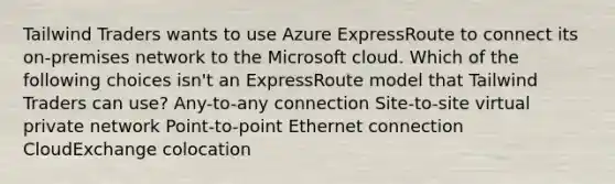 Tailwind Traders wants to use Azure ExpressRoute to connect its on-premises network to the Microsoft cloud. Which of the following choices isn't an ExpressRoute model that Tailwind Traders can use? Any-to-any connection Site-to-site virtual private network Point-to-point Ethernet connection CloudExchange colocation