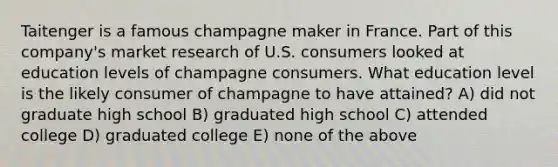 Taitenger is a famous champagne maker in France. Part of this company's market research of U.S. consumers looked at education levels of champagne consumers. What education level is the likely consumer of champagne to have attained? A) did not graduate high school B) graduated high school C) attended college D) graduated college E) none of the above