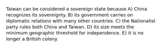 Taiwan can be considered a sovereign state because A) China recognizes its sovereignty. B) its government carries on diplomatic relations with many other countries. C) the Nationalist party rules both China and Taiwan. D) its size meets the minimum geographic threshold for independence. E) it is no longer a British colony.