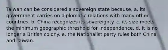 Taiwan can be considered a sovereign state because, a. its government carries on diplomatic relations with many other countries. b. China recognizes its sovereignty. c. its size meets the minimum geographic threshold for independence. d. it is no longer a British colony. e. the Nationalist party rules both China and Taiwan.