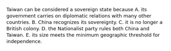 Taiwan can be considered a sovereign state because A. its government carries on diplomatic relations with many other countries. B. China recognizes its sovereignty. C. it is no longer a British colony. D. the Nationalist party rules both China and Taiwan. E. its size meets the minimum geographic threshold for independence.